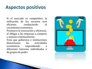 Si el mercado es competitivo, la
utilización de los recursos será
eficiente, conduciendo al
crecimiento económico.
Promueve la innovación y eficiencia,
al obligar a las empresas a competir
y mejorar continuamente.
Evita que gobiernos e instituciones
distorsionen las actividades
económicas respondiendo a
diferentes intereses individuales o
de grupos de poder.
 