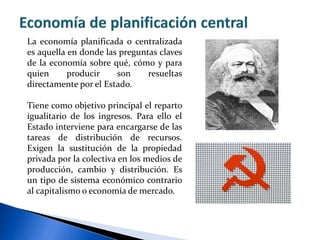 La economía planificada o centralizada
es aquella en donde las preguntas claves
de la economía sobre qué, cómo y para
quien producir son resueltas
directamente por el Estado.
Tiene como objetivo principal el reparto
igualitario de los ingresos. Para ello el
Estado interviene para encargarse de las
tareas de distribución de recursos.
Exigen la sustitución de la propiedad
privada por la colectiva en los medios de
producción, cambio y distribución. Es
un tipo de sistema económico contrario
al capitalismo o economía de mercado.
 