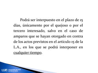 Podrá ser interpuesto en el plazo de 15
días, únicamente por el quejoso o por el
tercero interesado, salvo en el caso de
amparos que se hayan otorgado en contra
de los actos previstos en el artículo 15 de la
L.A., en los que se podrá interponer en
cualquier tiempo.
 