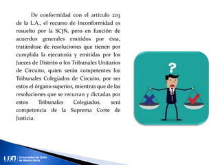 De conformidad con el artículo 203
de la L.A., el recurso de Inconformidad es
resuelto por la SCJN, pero en función de
acuerdos generales emitidos por ésta,
tratándose de resoluciones que tienen por
cumplida la ejecutoria y emitidas por los
Jueces de Distrito o los Tribunales Unitarios
de Circuito, quien serán competentes los
Tribunales Colegiados de Circuito, por ser
estos el órgano superior, mientras que de las
resoluciones que se recurran y dictadas por
estos Tribunales Colegiados, será
competencia de la Suprema Corte de
Justicia.
 