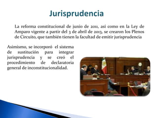 Asimismo, se incorporó el sistema
de sustitución para integrar
jurisprudencia y se creó el
procedimiento de declaratoria
general de inconstitucionalidad.
La reforma constitucional de junio de 2011, así como en la Ley de
Amparo vigente a partir del 3 de abril de 2013, se crearon los Plenos
de Circuito, que también tienen la facultad de emitir jurisprudencia
 