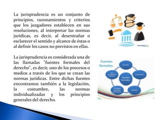 La jurisprudencia es un conjunto de
principios, razonamientos y criterios
que los juzgadores establecen en sus
resoluciones, al interpretar las normas
jurídicas, es decir, al desentrañar o
esclarecer el sentido y alcance de éstas o
al definir los casos no previstos en ellas.
La jurisprudencia es considerada una de
las llamadas "fuentes formales del
derecho", es decir, uno de los procesos o
medios a través de los que se crean las
normas jurídicas. Entre dichas fuentes
encontramos también a la legislación,
la costumbre, las normas
individualizadas y los principios
generales del derecho.
 
