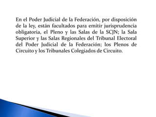 En el Poder Judicial de la Federación, por disposición
de la ley, están facultados para emitir jurisprudencia
obligatoria, el Pleno y las Salas de la SCJN; la Sala
Superior y las Salas Regionales del Tribunal Electoral
del Poder Judicial de la Federación; los Plenos de
Circuito y los Tribunales Colegiados de Circuito.
 
