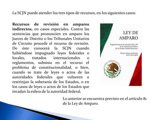 La SCJN puede atender los tres tipos de recursos, en los siguientes casos:
Recursos de revisión en amparos
indirectos, en casos especiales. Contra las
sentencias que pronuncien en amparo los
Jueces de Distrito o los Tribunales Unitarios
de Circuito procede el recurso de revisión.
De éste conocerá la SCJN cuando
habiéndose impugnado leyes federales o
locales, tratados internacionales o
reglamentos, subsista en el recurso el
problema de constitucionalidad, o bien,
cuando se trate de leyes o actos de las
autoridades federales que vulneren o
restrinjan la soberanía de los Estados, o en
los casos de leyes o actos de los Estados que
invadan la esfera de la autoridad federal.
Lo anterior se encuentra previsto en el artículo 81
de la Ley de Amparo.
 
