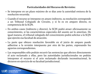 Particularidades del Recurso de Revisión:
 Se interpone en un plazo máximo de 10 días ante la autoridad emisora de la
resolución recurrida.
 Cuando el recurso se interpone en amaro indirecto, su resolución corresponde
a un Tribunal Colegiado de Circuito, y si lo es en amparo directo, es
competencia de la SCJN.
 En ambos casos (indirecto y directo), la SCJN podrá atraer oficiosamente su
conocimiento, si las características especiales del asunto así lo ameritan. De
igual manera, el tribunal colegiado del conocimiento podrá solicitar a la SCJN
que ejercite esa facultad de atracción.
 La parte que obtuvo resolución favorable en el juicio de amparo puede
adherirse a la revisión interpuesta por otra de las partes, expresando los
agravios correspondientes.
 Las responsables sólo podrán recurrir las sentencias que afecten directamente
el acto reclamado a ellas, pero las autoridades jurisdiccionales no podrán
interponer el recurso si el acto reclamado declarado inconstitucional, lo
dictaron en ejercicio de su facultad jurisdiccional.
 