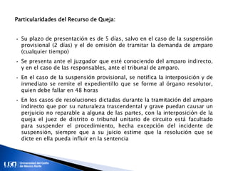 Particularidades del Recurso de Queja:
• Su plazo de presentación es de 5 días, salvo en el caso de la suspensión
provisional (2 días) y el de omisión de tramitar la demanda de amparo
(cualquier tiempo)
• Se presenta ante el juzgador que esté conociendo del amparo indirecto,
y en el caso de las responsables, ante el tribunal de amparo.
• En el caso de la suspensión provisional, se notifica la interposición y de
inmediato se remite el expedientillo que se forme al órgano resolutor,
quien debe fallar en 48 horas
• En los casos de resoluciones dictadas durante la tramitación del amparo
indirecto que por su naturaleza trascendental y grave puedan causar un
perjuicio no reparable a alguna de las partes, con la interposición de la
queja el juez de distrito o tribunal unitario de circuito está facultado
para suspender el procedimiento, hecha excepción del incidente de
suspensión, siempre que a su juicio estime que la resolución que se
dicte en ella pueda influir en la sentencia
 