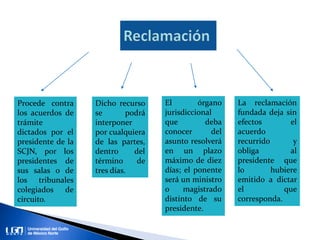 Procede contra
los acuerdos de
trámite
dictados por el
presidente de la
SCJN, por los
presidentes de
sus salas o de
los tribunales
colegiados de
circuito.
Dicho recurso
se podrá
interponer
por cualquiera
de las partes,
dentro del
término de
tres días.
El órgano
jurisdiccional
que deba
conocer del
asunto resolverá
en un plazo
máximo de diez
días; el ponente
será un ministro
o magistrado
distinto de su
presidente.
La reclamación
fundada deja sin
efectos el
acuerdo
recurrido y
obliga al
presidente que
lo hubiere
emitido a dictar
el que
corresponda.
 