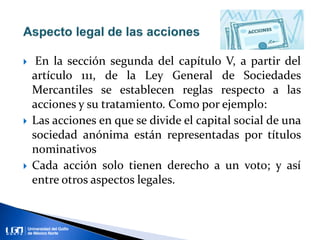  En la sección segunda del capítulo V, a partir del
artículo 111, de la Ley General de Sociedades
Mercantiles se establecen reglas respecto a las
acciones y su tratamiento. Como por ejemplo:
 Las acciones en que se divide el capital social de una
sociedad anónima están representadas por títulos
nominativos
 Cada acción solo tienen derecho a un voto; y así
entre otros aspectos legales.
 