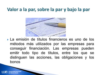  La emisión de títulos financieros es uno de los
métodos más utilizados por las empresas para
conseguir financiación. Las empresas pueden
emitir todo tipo de títulos, entre los que se
distinguen las acciones, las obligaciones y los
bonos
 