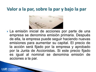  La emisión inicial de acciones por parte de una
empresa se denomina emisión primaria. Después
de ella, la empresa puede seguir haciendo nuevas
emisiones para aumentar su capital. El precio de
la acción será fijado por la empresa y aprobado
por la Junta de Accionistas. Si este precio fijado
es igual al nominal se denomina emisión de
acciones a la par.
 