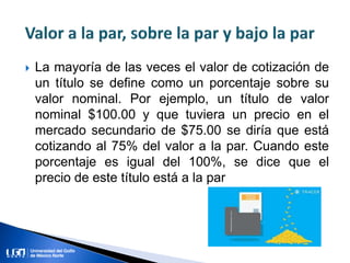  La mayoría de las veces el valor de cotización de
un título se define como un porcentaje sobre su
valor nominal. Por ejemplo, un título de valor
nominal $100.00 y que tuviera un precio en el
mercado secundario de $75.00 se diría que está
cotizando al 75% del valor a la par. Cuando este
porcentaje es igual del 100%, se dice que el
precio de este título está a la par
 