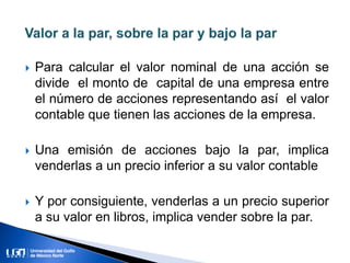  Para calcular el valor nominal de una acción se
divide el monto de capital de una empresa entre
el número de acciones representando así el valor
contable que tienen las acciones de la empresa.
 Una emisión de acciones bajo la par, implica
venderlas a un precio inferior a su valor contable
 Y por consiguiente, venderlas a un precio superior
a su valor en libros, implica vender sobre la par.
 