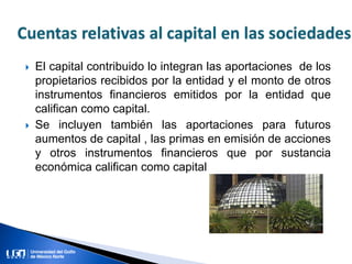  El capital contribuido lo integran las aportaciones de los
propietarios recibidos por la entidad y el monto de otros
instrumentos financieros emitidos por la entidad que
califican como capital.
 Se incluyen también las aportaciones para futuros
aumentos de capital , las primas en emisión de acciones
y otros instrumentos financieros que por sustancia
económica califican como capital
 