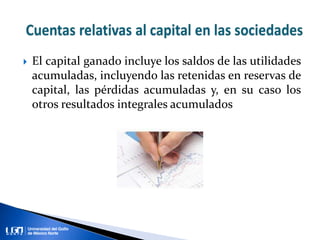  El capital ganado incluye los saldos de las utilidades
acumuladas, incluyendo las retenidas en reservas de
capital, las pérdidas acumuladas y, en su caso los
otros resultados integrales acumulados
 