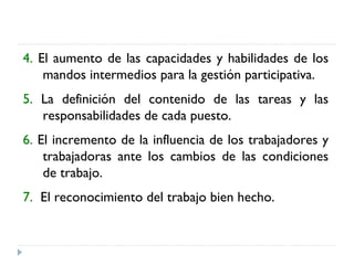 4.  El aumento de las capacidades y habilidades de los mandos intermedios para la gestión participativa.  5.  La definición del contenido de las tareas y las responsabilidades de cada puesto.  6.  El incremento de la influencia de los trabajadores y trabajadoras ante los cambios de las condiciones de trabajo.  7.   El reconocimiento del trabajo bien hecho. 