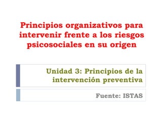 Principios organizativos para intervenir frente a los riesgos psicosociales en su origen Unidad 3: Principios de la intervención preventiva Fuente: ISTAS 