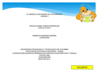 EL MARAVILLOSO MUNDO DE LOS ANIMALES
UNIDAD 3
ANGLICA ISABEL PINEDA RODRIGUEZ
COD 201412313
ROBERTO EDGARDO MARIÑO
LICENCIADO
UNIVERSIDAD PEDAGOGICA Y TECNOLOGICA DE COLOMBIA
FACULTAD DE ESTUDIOS A DISTANCIA – FESAD
LICENCIATURA EN BASICA PRIMARIA CON ENFASIS EN MATEMATICAS Y LENGUA
CASTELLANA
CHIQUINQUIRA
MAYO DE 2014.
SIGUENTE
 