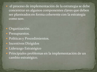  el proceso de implementación de la estrategia se debe
concentrar en algunos componentes claves que deben
ser planteados en forma coherente con la estrategia
como son:
 Organización.
 Presupuestos.
 Políticas y Procedimientos.
 Incentivos Dirigidos
 Liderazgo Estratégico
 Princípiales problemas en la implementación de un
cambio estratégico.
 
