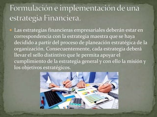  Las estrategias financieras empresariales deberán estar en
correspondencia con la estrategia maestra que se haya
decidido a partir del proceso de planeación estratégica de la
organización. Consecuentemente, cada estrategia deberá
llevar el sello distintivo que le permita apoyar el
cumplimiento de la estrategia general y con ello la misión y
los objetivos estratégicos.
 