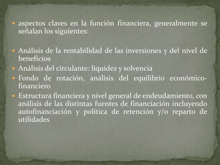  aspectos claves en la función financiera, generalmente se
señalan los siguientes:
 Análisis de la rentabilidad de las inversiones y del nivel de
beneficios
 Análisis del circulante: liquidez y solvencia
 Fondo de rotación, análisis del equilibrio económico-
financiero
 Estructura financiera y nivel general de endeudamiento, con
análisis de las distintas fuentes de financiación incluyendo
autofinanciación y política de retención y/o reparto de
utilidades
 