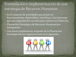  Es el conjunto de actividades que ponen en
funcionamiento, desarrollan y movilizan a las| personas
que una organización necesita para realizar sus objetivos.
 Planeación Estratégica de Recursos Humanos por:
Intergamma
 Una teoría ampliamente aceptada de la Planeación
Estratégica de las organizaciones es la siguiente:
 