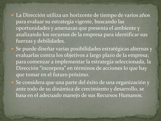  La Dirección utiliza un horizonte de tiempo de varios años
para evaluar su estrategia vigente, buscando las
oportunidades y amenazas que presenta el ambiente y
analizando los recursos de la empresa para identificar sus
fuerzas y debilidades.
 Se puede diseñar varias posibilidades estratégicas alternas y
evaluarlas contra los objetivos a largo plazo de la empresa;
para comenzar a implementar la estrategia seleccionada, la
Dirección “incorpora” en términos de acciones lo que hay
que tomar en el futuro próximo.
 Se considera que una parte del éxito de una organización y
ante todo de su dinámica de crecimiento y desarrollo, se
basa en el adecuado manejo de sus Recursos Humanos.
 