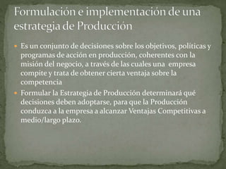  Es un conjunto de decisiones sobre los objetivos, políticas y
programas de acción en producción, coherentes con la
misión del negocio, a través de las cuales una empresa
compite y trata de obtener cierta ventaja sobre la
competencia
 Formular la Estrategia de Producción determinará qué
decisiones deben adoptarse, para que la Producción
conduzca a la empresa a alcanzar Ventajas Competitivas a
medio/largo plazo.
 