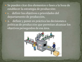  Se pueden citar dos elementos o fases a la hora de
establecer la estrategia de producción:
 1. definir los objetivos o prioridades del
departamento de producción,
 2. definir y poner en práctica las decisiones o
políticas de producción que permitan alcanzar los
objetivos perseguidos de esa área.
 