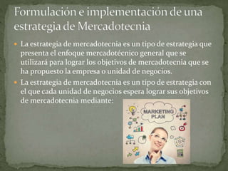  La estrategia de mercadotecnia es un tipo de estrategia que
presenta el enfoque mercadotécnico general que se
utilizará para lograr los objetivos de mercadotecnia que se
ha propuesto la empresa o unidad de negocios.
 La estrategia de mercadotecnia es un tipo de estrategia con
el que cada unidad de negocios espera lograr sus objetivos
de mercadotecnia mediante:
 