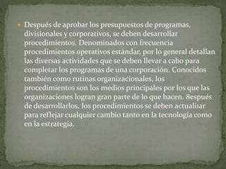  Después de aprobar los presupuestos de programas,
divisionales y corporativos, se deben desarrollar
procedimientos. Denominados con frecuencia
procedimientos operativos estándar, por lo general detallan
las diversas actividades que se deben llevar a cabo para
completar los programas de una corporación. Conocidos
también como rutinas organizacionales, los
procedimientos son los medios principales por los que las
organizaciones logran gran parte de lo que hacen. 8espués
de desarrollarlos, los procedimientos se deben actuali1ar
para reflejar cualquier cambio tanto en la tecnología como
en la estrategia.
 