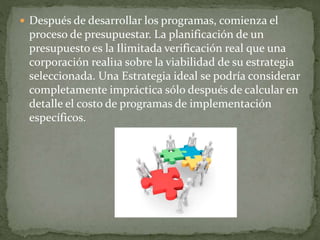  Después de desarrollar los programas, comienza el
proceso de presupuestar. La planificación de un
presupuesto es la Ilimitada verificación real que una
corporación reali1a sobre la viabilidad de su estrategia
seleccionada. Una Estrategia ideal se podría considerar
completamente impráctica sólo después de calcular en
detalle el costo de programas de implementación
específicos.
 