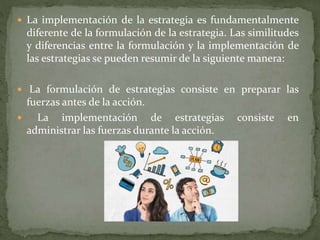  La implementación de la estrategia es fundamentalmente
diferente de la formulación de la estrategia. Las similitudes
y diferencias entre la formulación y la implementación de
las estrategias se pueden resumir de la siguiente manera:
 La formulación de estrategias consiste en preparar las
fuerzas antes de la acción.
 La implementación de estrategias consiste en
administrar las fuerzas durante la acción.
 