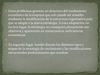  Estos problemas generan un deterioro del rendimiento
económico de la empresa que solo puede ser resuelto
mediante la modificación de la estructura organi1ativa para
que se adapte a la nueva estrategia. Si esta adaptación no
tuviera lugar, la estrategia no conseguirá plenamente sus
objetivos y aparecerán en consecuencia ineficiencias
económicas.

 En segundo lugar, hundir discute los distintos tipos y
etapas de la estrategia de crecimiento y las modificaciones
estructurales predominantes que resultan.
 