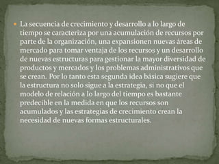  La secuencia de crecimiento y desarrollo a lo largo de
tiempo se caracteriza por una acumulación de recursos por
parte de la organización, una expansionen nuevas áreas de
mercado para tomar ventaja de los recursos y un desarrollo
de nuevas estructuras para gestionar la mayor diversidad de
productos y mercados y los problemas administrativos que
se crean. Por lo tanto esta segunda idea básica sugiere que
la estructura no solo sigue a la estrategia, si no que el
modelo de relación a lo largo del tiempo es bastante
predecible en la medida en que los recursos son
acumulados y las estrategias de crecimiento crean la
necesidad de nuevas formas estructurales.
 
