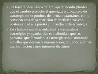  La tercera idea básica del trabajo de hendir plantes
que el cambio estructural que sigue a un cambio de
estrategia no se produce de forma instantánea, como
consecuencia de la aparición de ineficiencias con
posterioridad a la puesta en marcha de la estrategia.
 Esta falta de simultaneidad entre los cambios
estratégico y organizativo es atribuida a que las
personas que formulan la estrategia son distintas de
aquellas que desean la organización, teniendo además
una formación y uno intereses distintos.
 