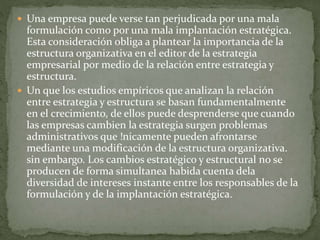  Una empresa puede verse tan perjudicada por una mala
formulación como por una mala implantación estratégica.
Esta consideración obliga a plantear la importancia de la
estructura organizativa en el editor de la estrategia
empresarial por medio de la relación entre estrategia y
estructura.
 Un que los estudios empíricos que analizan la relación
entre estrategia y estructura se basan fundamentalmente
en el crecimiento, de ellos puede desprenderse que cuando
las empresas cambien la estrategia surgen problemas
administrativos que !nicamente pueden afrontarse
mediante una modificación de la estructura organizativa.
sin embargo. Los cambios estratégico y estructural no se
producen de forma simultanea habida cuenta dela
diversidad de intereses instante entre los responsables de la
formulación y de la implantación estratégica.
 