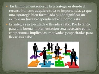 En la implementación de la estrategia es donde el
recurso humano adquiere toda su importancia, ya que
una estrategia bien formulada puede significar un
éxito o un fracaso dependiendo de cómo esta
 Estrategia sea ejecutada o llevada a cabo. Por lo tanto,
para una buena implementación será necesario contar
con personas implicadas, motivadas y capacitadas para
llevarlas a cabo.
 