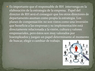  Es importante que el responsable de RH intervenga en la
elaboración de la estrategia de la empresa. Papel del
director de RH será el conseguir que los otros directores de
departamento asuman como propia la estrategia. Los
planes de compensación no son vistos como una inversión
que beneficie a las empresas y su implementación está
directamente relacionada a la visión, cultura y valores
empresariales, pero éstos son muy valorados por
losempleados y juegan un papel determinante al momento
de buscar, elegir o cambiar de trabajo.
 