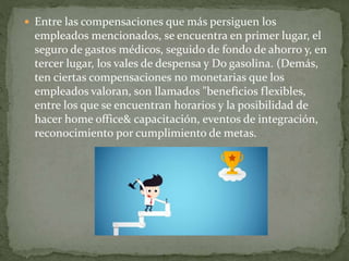  Entre las compensaciones que más persiguen los
empleados mencionados, se encuentra en primer lugar, el
seguro de gastos médicos, seguido de fondo de ahorro y, en
tercer lugar, los vales de despensa y Do gasolina. (Demás,
ten ciertas compensaciones no monetarias que los
empleados valoran, son llamados "beneficios flexibles,
entre los que se encuentran horarios y la posibilidad de
hacer home office& capacitación, eventos de integración,
reconocimiento por cumplimiento de metas.
 