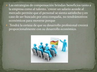  Las estrategias de compensación brindan beneficios tanto a
la empresa como al talento. 'crecer un salario acorde al
mercado permite que el personal se sienta satisfecho y en
caso de ser buscado por otra compaña, no tendrámotivos
económicos para moverse porque
 Tendrá la certe1a de que su desarrollo profesional crecerá
proporcionalmente con su desarrollo económico.
 