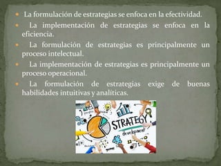  La formulación de estrategias se enfoca en la efectividad.
 La implementación de estrategias se enfoca en la
eficiencia.
 La formulación de estrategias es principalmente un
proceso intelectual.
 La implementación de estrategias es principalmente un
proceso operacional.
 La formulación de estrategias exige de buenas
habilidades intuitivas y analíticas.
 