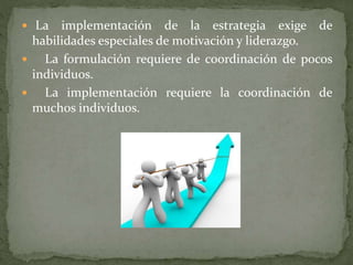  La implementación de la estrategia exige de
habilidades especiales de motivación y liderazgo.
 La formulación requiere de coordinación de pocos
individuos.
 La implementación requiere la coordinación de
muchos individuos.
 