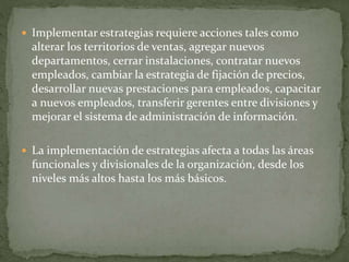  Implementar estrategias requiere acciones tales como
alterar los territorios de ventas, agregar nuevos
departamentos, cerrar instalaciones, contratar nuevos
empleados, cambiar la estrategia de fijación de precios,
desarrollar nuevas prestaciones para empleados, capacitar
a nuevos empleados, transferir gerentes entre divisiones y
mejorar el sistema de administración de información.
 La implementación de estrategias afecta a todas las áreas
funcionales y divisionales de la organización, desde los
niveles más altos hasta los más básicos.
 