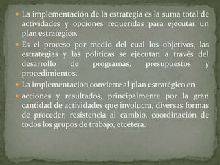  La implementación de la estrategia es la suma total de
actividades y opciones requeridas para ejecutar un
plan estratégico.
 Es el proceso por medio del cual los objetivos, las
estrategias y las políticas se ejecutan a través del
desarrollo de programas, presupuestos y
procedimientos.
 La implementación convierte al plan estratégico en
 acciones y resultados, principalmente por la gran
cantidad de actividades que involucra, diversas formas
de proceder, resistencia al cambio, coordinación de
todos los grupos de trabajo, etcétera.
 