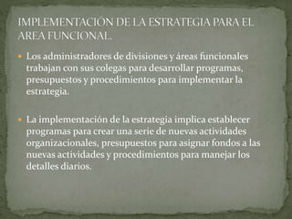  Los administradores de divisiones y áreas funcionales
trabajan con sus colegas para desarrollar programas,
presupuestos y procedimientos para implementar la
estrategia.
 La implementación de la estrategia implica establecer
programas para crear una serie de nuevas actividades
organizacionales, presupuestos para asignar fondos a las
nuevas actividades y procedimientos para manejar los
detalles diarios.
 