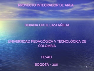 PROYECTO INTEGRADOR DE AREA  BIBIANA ORTIZ CASTAÑEDA UNIVERSIDAD PEDAGÓGICA Y TECNOLÓGICA DE COLOMBIA FESAD BOGOTÁ - 2011 