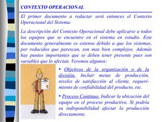 CONTEXTO OPERACIONAL
El primer documento a redactar será entonces el Contexto
Operacional del Sistema.
La descripción del Contexto Operacional debe aplicarse a todos
los equipos que se encuentre en el sistema en estudio. Este
documento generalmente es extenso debido a que los sistemas,
por reducidos que parescan, son mas bien complejos. Además
hay puntos importantes que se deben tener presente pues son
variables que lo afectan. Veremos algunos:
• Objetivos de la organización o de la
división. Incluir metas de producción,
niveles de satisfacción al cliente, requeri-
miento de confiabilidad del producto, etc.
• Proceso Continuo. Indicar la ubicación del
equipo en el proceso productivo. Si podría
su indisponibilidad afectar la producción
directamente.
 