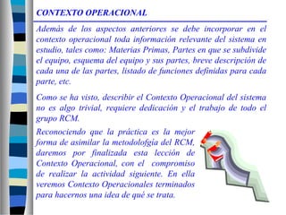 Reconociendo que la práctica es la mejor
forma de asimilar la metodolofgía del RCM,
daremos por finalizada esta lección de
Contexto Operacional, con el compromiso
de realizar la actividad siguiente. En ella
veremos Contexto Operacionales terminados
para hacernos una idea de qué se trata.
CONTEXTO OPERACIONAL
Además de los aspectos anteriores se debe incorporar en el
contexto operacional toda información relevante del sistema en
estudio, tales como: Materias Primas, Partes en que se subdivide
el equipo, esquema del equipo y sus partes, breve descripción de
cada una de las partes, listado de funciones definidas para cada
parte, etc.
Como se ha visto, describir el Contexto Operacional del sistema
no es algo trivial, requiere dedicación y el trabajo de todo el
grupo RCM.
 