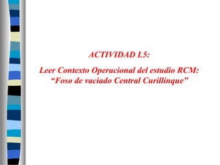 ACTIVIDAD L5:
Leer Contexto Operacional del estudio RCM:
“Foso de vaciado Central Curillinque”
 