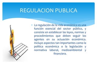  La regulación de la vida económica es una
función esencial del sector público, y
consiste en establecer las leyes, normas y
procedimientos que deben seguir los
agentes en su actuación económica.
Incluye aspectos tan importantes como la
política económica o la legislación y
normativa laboral, medioambiental y
financiera.
REGULACION PUBLICA
 
